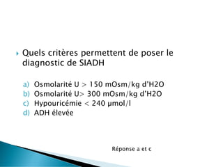  Quels critères permettent de poser le
diagnostic de SIADH
a) Osmolarité U > 150 mOsm/kg d’H2O
b) Osmolarité U> 300 mOsm/kg d’H2O
c) Hypouricémie < 240 µmol/l
d) ADH élevée
Réponse a et c
 