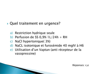 Quel traitement en urgence?
a) Restriction hydrique seule
b) Perfusion de SS 0,9% 1L/24h + RH
c) NaCl hypertonique( 3%)
d) NaCL isotonique et furosémide 40 mgIV à H6
e) Utilisation d’un Vaptan (anti récepteur de la
vasopressine)
Réponses: c,e
 