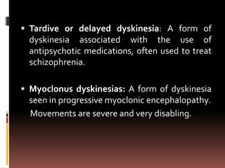  Tardive or delayed dyskinesia: A form of
dyskinesia associated with the use of
antipsychotic medications, often used to treat
schizophrenia.
 Myoclonus dyskinesias: A form of dyskinesia
seen in progressive myoclonic encephalopathy.
Movements are severe and very disabling.
 