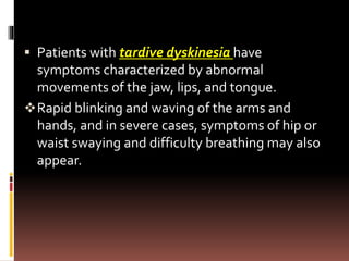  Patients with tardive dyskinesia have
symptoms characterized by abnormal
movements of the jaw, lips, and tongue.
Rapid blinking and waving of the arms and
hands, and in severe cases, symptoms of hip or
waist swaying and difficulty breathing may also
appear.
 