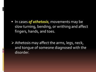  In cases of athetosis, movements may be
slow turning, bending, or writhing and affect
fingers, hands, and toes.
 Athetosis may affect the arms, legs, neck,
and tongue of someone diagnosed with the
disorder.
 