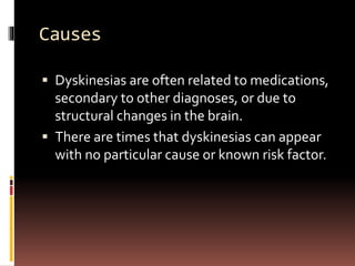 Causes
 Dyskinesias are often related to medications,
secondary to other diagnoses, or due to
structural changes in the brain.
 There are times that dyskinesias can appear
with no particular cause or known risk factor.
 