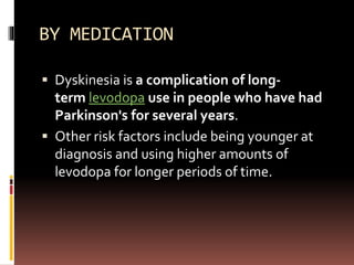 BY MEDICATION
 Dyskinesia is a complication of long-
term levodopa use in people who have had
Parkinson's for several years.
 Other risk factors include being younger at
diagnosis and using higher amounts of
levodopa for longer periods of time.
 