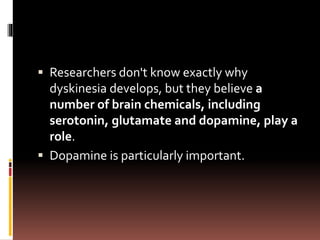  Researchers don't know exactly why
dyskinesia develops, but they believe a
number of brain chemicals, including
serotonin, glutamate and dopamine, play a
role.
 Dopamine is particularly important.
 