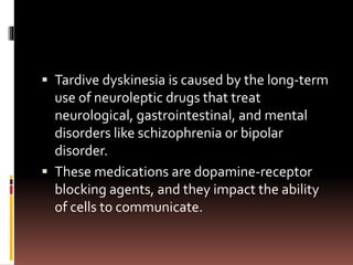  Tardive dyskinesia is caused by the long-term
use of neuroleptic drugs that treat
neurological, gastrointestinal, and mental
disorders like schizophrenia or bipolar
disorder.
 These medications are dopamine-receptor
blocking agents, and they impact the ability
of cells to communicate.
 