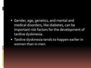  Gender, age, genetics, and mental and
medical disorders, like diabetes, can be
important risk factors for the development of
tardive dyskinesia.
 Tardive dyskinesia tends to happen earlier in
women than in men.
 