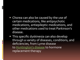  Chorea can also be caused by the use of
certain medications, like antipsychotic
medications, antiepileptic medications, and
other medications used to treat Parkinson’s
disease.
 This specific dyskinesia can also develop
through a variety of diseases, conditions, and
deficiencies, from Lyme disease
to Huntington's disease to hormone
replacement therapy
 