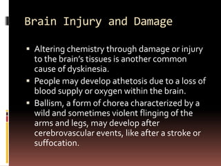 Brain Injury and Damage
 Altering chemistry through damage or injury
to the brain’s tissues is another common
cause of dyskinesia.
 People may develop athetosis due to a loss of
blood supply or oxygen within the brain.
 Ballism, a form of chorea characterized by a
wild and sometimes violent flinging of the
arms and legs, may develop after
cerebrovascular events, like after a stroke or
suffocation.
 
