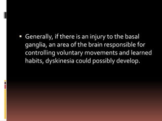  Generally, if there is an injury to the basal
ganglia, an area of the brain responsible for
controlling voluntary movements and learned
habits, dyskinesia could possibly develop.
 