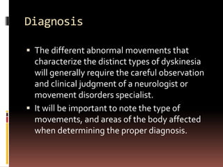 Diagnosis
 The different abnormal movements that
characterize the distinct types of dyskinesia
will generally require the careful observation
and clinical judgment of a neurologist or
movement disorders specialist.
 It will be important to note the type of
movements, and areas of the body affected
when determining the proper diagnosis.
 