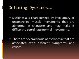 Defining Dyskinesia
 Dyskinesia is characterized by involuntary or
uncontrolled muscle movements that are
abnormal in character and may make it
difficult to coordinate normal movements.
 There are several forms of dyskinesia that are
associated with different symptoms and
causes.
 