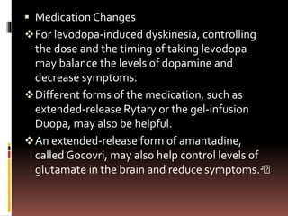  Medication Changes
For levodopa-induced dyskinesia, controlling
the dose and the timing of taking levodopa
may balance the levels of dopamine and
decrease symptoms.
Different forms of the medication, such as
extended-release Rytary or the gel-infusion
Duopa, may also be helpful.
An extended-release form of amantadine,
called Gocovri, may also help control levels of
glutamate in the brain and reduce symptoms.2﻿
 