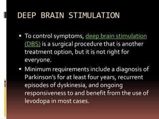 DEEP BRAIN STIMULATION
 To control symptoms, deep brain stimulation
(DBS) is a surgical procedure that is another
treatment option, but it is not right for
everyone.
 Minimum requirements include a diagnosis of
Parkinson’s for at least four years, recurrent
episodes of dyskinesia, and ongoing
responsiveness to and benefit from the use of
levodopa in most cases.
 