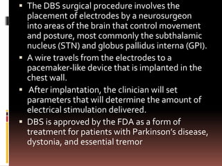  The DBS surgical procedure involves the
placement of electrodes by a neurosurgeon
into areas of the brain that control movement
and posture, most commonly the subthalamic
nucleus (STN) and globus pallidus interna (GPI).
 A wire travels from the electrodes to a
pacemaker-like device that is implanted in the
chest wall.
 After implantation, the clinician will set
parameters that will determine the amount of
electrical stimulation delivered.
 DBS is approved by the FDA as a form of
treatment for patients with Parkinson’s disease,
dystonia, and essential tremor
 