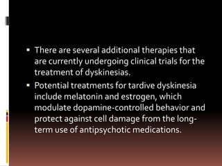  There are several additional therapies that
are currently undergoing clinical trials for the
treatment of dyskinesias.
 Potential treatments for tardive dyskinesia
include melatonin and estrogen, which
modulate dopamine-controlled behavior and
protect against cell damage from the long-
term use of antipsychotic medications.
 