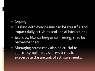  Coping
 Dealing with dyskinesias can be stressful and
impact daily activities and social interactions.
 Exercise, like walking or swimming, may be
recommended.
 Managing stress may also be crucial to
control symptoms, as stress tends to
exacerbate the uncontrolled movements.
 