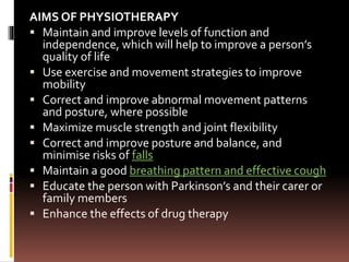 AIMS OF PHYSIOTHERAPY
 Maintain and improve levels of function and
independence, which will help to improve a person’s
quality of life
 Use exercise and movement strategies to improve
mobility
 Correct and improve abnormal movement patterns
and posture, where possible
 Maximize muscle strength and joint flexibility
 Correct and improve posture and balance, and
minimise risks of falls
 Maintain a good breathing pattern and effective cough
 Educate the person with Parkinson’s and their carer or
family members
 Enhance the effects of drug therapy
 