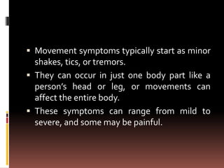  Movement symptoms typically start as minor
shakes, tics, or tremors.
 They can occur in just one body part like a
person’s head or leg, or movements can
affect the entire body.
 These symptoms can range from mild to
severe, and some may be painful.
 