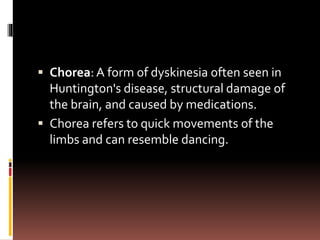  Chorea: A form of dyskinesia often seen in
Huntington's disease, structural damage of
the brain, and caused by medications.
 Chorea refers to quick movements of the
limbs and can resemble dancing.
 