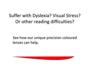 Suffer with Dyslexia? Visual Stress?
   Or other reading difficulties?


 See how our unique precision coloured
 lenses can help.
 