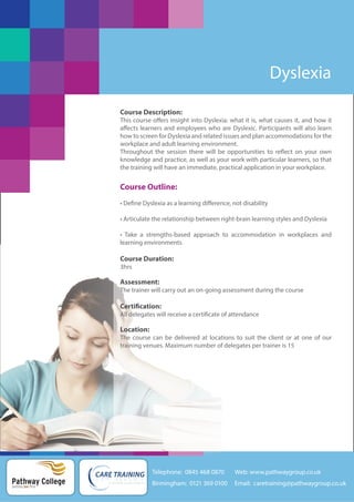 Dyslexia
Course Description:
This course offers insight into Dyslexia: what it is, what causes it, and how it
affects learners and employees who are Dyslexic. Participants will also learn
how to screen for Dyslexia and related issues and plan accommodations for the
workplace and adult learning environment.
Throughout the session there will be opportunities to reflect on your own
knowledge and practice, as well as your work with particular learners, so that
the training will have an immediate, practical application in your workplace.

Course Outline:
• Define Dyslexia as a learning difference, not disability
• Articulate the relationship between right-brain learning styles and Dyslexia
• Take a strengths-based approach to accommodation in workplaces and
learning environments

Course Duration:
3hrs

Assessment:
The trainer will carry out an on-going assessment during the course

Certification:
All delegates will receive a certificate of attendance

Location:
The course can be delivered at locations to suit the client or at one of our
training venues. Maximum number of delegates per trainer is 15

Telephone: 0845 468 0870

Pathway College
putting you first

Web: www.pathwaygroup.co.uk

Birmingham: 0121 369 0100

Email: caretraining@pathwaygroup.co.uk

 