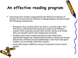 An effective reading program
• From long-term studies conducted by the National Institutes of
Health, it is known that an effective reading program should include
the following components.
– Recognize that students learn to read in a certain order: first
they must understand that words are made up of different
sounds, then associate sounds with written words, and finally
they can decode words and read groups of words.
– Students who have trouble learning to read need to be
specifically taught the relationships of letters, words and sounds.
(Awareness of letter/sound relationships is the main tool good
readers use to decode unfamiliar words.)
– Each child needs a different amount of practice to be a fluent
reader.
 