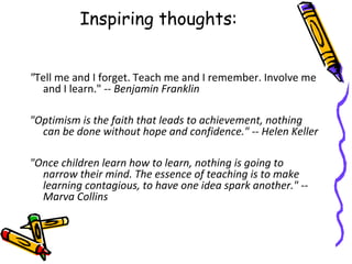 Inspiring thoughts:
"Tell me and I forget. Teach me and I remember. Involve me
and I learn." -- Benjamin Franklin
"Optimism is the faith that leads to achievement, nothing
can be done without hope and confidence." -- Helen Keller
"Once children learn how to learn, nothing is going to
narrow their mind. The essence of teaching is to make
learning contagious, to have one idea spark another." --
Marva Collins
 