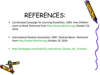 REFERENCES:
• Corrdinated Campaign for Learning Disabilities. 1999. How Children
Learn to Read. Retrieved from http://www.ldonline.org, October 23,
2010.
• International Dyslexia Association. 2007. Dyslexia Basics. Retrieved
from http://www.ldonline.org, October 23, 2010.
• http://hubpages.com/hub/50_Inspirational_Quotes_for_Teachers
 