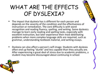 WHAT ARE THE EFFECTS
OF DYSLEXIA?
• The impact that dyslexia has is different for each person and
depends on the severity of the condition and the effectiveness of
instruction or remediation. The core difficulty is with word
recognition and reading fluency, spelling, and writing. Some dyslexics
manage to learn early reading and spelling tasks, especially with
excellent instruction, but later experience their most debilitating
problems when more complex language skills are required, such as
grammar, understanding textbook material, and writing essays.
• Dyslexia can also affect a person's self-image. Students with dyslexia
often end up feeling "dumb" and less capable than they actually are.
After experiencing a great deal of stress due to academic problems, a
student may become discouraged about continuing in school.
 