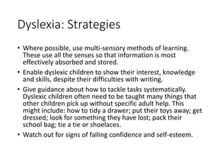 Dyslexia: Strategies
• Where possible, use multi-sensory methods of learning.
These use all the senses so that information is most
effectively absorbed and stored.
• Enable dyslexic children to show their interest, knowledge
and skills, despite their difficulties with writing.
• Give guidance about how to tackle tasks systematically.
Dyslexic children often need to be taught many things that
other children pick up without specific adult help. This
might include: how to tidy a drawer; put their toys away; get
dressed; look for something they have lost; pack their
school bag; tie a tie or shoelaces.
• Watch out for signs of falling confidence and self-esteem.
 