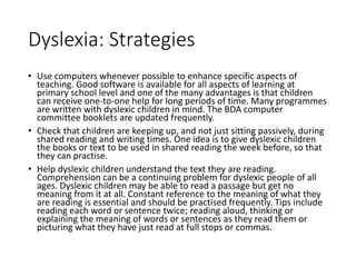 Dyslexia: Strategies
• Use computers whenever possible to enhance specific aspects of
teaching. Good software is available for all aspects of learning at
primary school level and one of the many advantages is that children
can receive one-to-one help for long periods of time. Many programmes
are written with dyslexic children in mind. The BDA computer
committee booklets are updated frequently.
• Check that children are keeping up, and not just sitting passively, during
shared reading and writing times. One idea is to give dyslexic children
the books or text to be used in shared reading the week before, so that
they can practise.
• Help dyslexic children understand the text they are reading.
Comprehension can be a continuing problem for dyslexic people of all
ages. Dyslexic children may be able to read a passage but get no
meaning from it at all. Constant reference to the meaning of what they
are reading is essential and should be practised frequently. Tips include
reading each word or sentence twice; reading aloud, thinking or
explaining the meaning of words or sentences as they read them or
picturing what they have just read at full stops or commas.
 