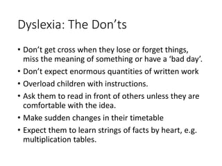 Dyslexia: The Don’ts
• Don’t get cross when they lose or forget things,
miss the meaning of something or have a ‘bad day’.
• Don’t expect enormous quantities of written work
• Overload children with instructions.
• Ask them to read in front of others unless they are
comfortable with the idea.
• Make sudden changes in their timetable
• Expect them to learn strings of facts by heart, e.g.
multiplication tables.
 