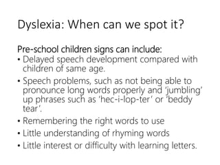 Dyslexia: When can we spot it?
Pre-school children signs can include:
• Delayed speech development compared with
children of same age.
• Speech problems, such as not being able to
pronounce long words properly and ‘jumbling’
up phrases such as ‘hec-i-lop-ter’ or ‘beddy
tear’.
• Remembering the right words to use
• Little understanding of rhyming words
• Little interest or difficulty with learning letters.
 