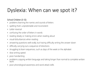 Dyslexia: When can we spot it?
School Children (5-12)
• problems learning the names and sounds of letters
• spelling that's unpredictable and inconsistent
• Letter reversal
• confusing the order of letters in words
• reading slowly or making errors when reading aloud
• visual disturbances when reading
• answering questions well orally, but having difficulty writing the answer down
• difficulty carrying out a sequence of directions
• struggling to learn sequences, such as days of the week or the alphabet
• slow writing speed
• poor handwriting
• problems copying written language and taking longer than normal to complete written
work
• poor phonological awareness and word attack skills
 
