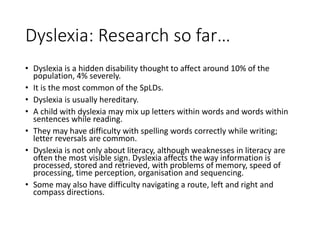 Dyslexia: Research so far…
• Dyslexia is a hidden disability thought to affect around 10% of the
population, 4% severely.
• It is the most common of the SpLDs.
• Dyslexia is usually hereditary.
• A child with dyslexia may mix up letters within words and words within
sentences while reading.
• They may have difficulty with spelling words correctly while writing;
letter reversals are common.
• Dyslexia is not only about literacy, although weaknesses in literacy are
often the most visible sign. Dyslexia affects the way information is
processed, stored and retrieved, with problems of memory, speed of
processing, time perception, organisation and sequencing.
• Some may also have difficulty navigating a route, left and right and
compass directions.
 