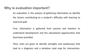 Why is evaluation important?
An evaluation is the process of gathering information to identify
the factors contributing to a student’s difficulty with learning to
read and spell.
First, information is gathered from parents and teachers to
understand development and the educational opportunities that
have been provided.
Then, tests are given to identify strengths and weaknesses that
lead to a diagnosis and a tentative road map for intervention.
 