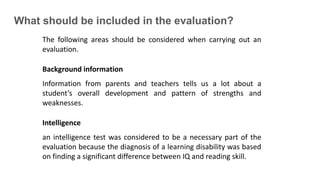 What should be included in the evaluation?
The following areas should be considered when carrying out an
evaluation.
Background information
Information from parents and teachers tells us a lot about a
student’s overall development and pattern of strengths and
weaknesses.
Intelligence
an intelligence test was considered to be a necessary part of the
evaluation because the diagnosis of a learning disability was based
on finding a significant difference between IQ and reading skill.
 