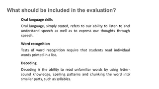 What should be included in the evaluation?
Oral language skills
Oral language, simply stated, refers to our ability to listen to and
understand speech as well as to express our thoughts through
speech.
Word recognition
Tests of word recognition require that students read individual
words printed in a list.
Decoding
Decoding is the ability to read unfamiliar words by using letter-
sound knowledge, spelling patterns and chunking the word into
smaller parts, such as syllables.
 