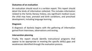 Outcomes of an evaluation
An evaluation should result in a written report. This report should
detail the kinds of information collected. This includes information
related to the family literacy history, any significant medical issues
the child may have, prenatal and birth conditions, and preschool
development, including language learning.
Diagnosis
A diagnosis of dyslexia begins with the gathering of information
gained from interviews, observations and testing.
Intervention planning
Finally, the report should identify instructional programs that
appear to be appropriate in meeting the specific skill(s) gaps and
weaknesses identified through the evaluation process.
 