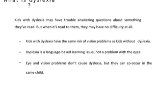 w h a t i s d y s l e x i a
?
Kids with dyslexia have the same risk of vision problems as kids without dyslexia.
Dyslexia is a language-based learning issue, not a problem with the eyes.
Eye and vision problems don’t cause dyslexia, but they can co-occur in the
same child.
•
•
•
Kids with dyslexia may have trouble answering questions about something
they’ve read. But when it’s read to them, they may have no difficulty at all.
 