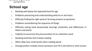 D y slexia S i g n s a n d
S y mptoms
School age
Reading well below the expected level for age
Problems processing and understanding what he or she hears
Difficulty finding the right word or forming answers to questions
Problems remembering the sequence of things
Difficulty seeing (and occasionally hearing) similarities and differences in
letters and words
Inability to sound out the pronunciation of an unfamiliar word
Avoiding activities that involve reading
Often skips over small words when reading aloud
Strongly prefers multiple-choice questions over fill-in-the-blank or short answer
•
•
•
•
•
•
•
•
•
 