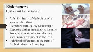 Risk factors
Dyslexia risk factors include:
• A family history of dyslexia or other
learning disabilities
• Premature birth or low birth weight
• Exposure during pregnancy to nicotine,
drugs, alcohol or infection that may
alter brain development in the fetus
• Individual differences in the parts of
the brain that enable reading
 