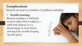 Complications
Dyslexia can lead to a number of problems, including:
• Trouble learning.
Because reading is a skill basic
to most other school subjects, a
child with dyslexia is at a
disadvantage in most classes
and may have trouble keeping
up with peers.
 