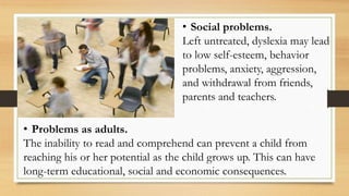 • Social problems.
Left untreated, dyslexia may lead
to low self-esteem, behavior
problems, anxiety, aggression,
and withdrawal from friends,
parents and teachers.
• Problems as adults.
The inability to read and comprehend can prevent a child from
reaching his or her potential as the child grows up. This can have
long-term educational, social and economic consequences.
 