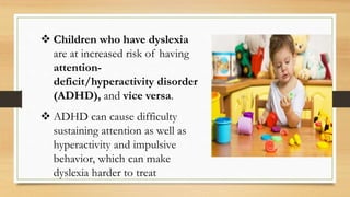  Children who have dyslexia
are at increased risk of having
attention-
deficit/hyperactivity disorder
(ADHD), and vice versa.
 ADHD can cause difficulty
sustaining attention as well as
hyperactivity and impulsive
behavior, which can make
dyslexia harder to treat
 