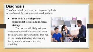 Diagnosis
There's no single test that can diagnose dyslexia.
A number of factors are considered, such as:
• Your child's development,
educational issues and medical
history.
The doctor will likely ask you
questions about these areas and want
to know about any conditions that run
in the family, including whether any
family members have a learning
disability.
 