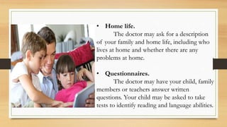 • Home life.
The doctor may ask for a description
of your family and home life, including who
lives at home and whether there are any
problems at home.
• Questionnaires.
The doctor may have your child, family
members or teachers answer written
questions. Your child may be asked to take
tests to identify reading and language abilities.
 