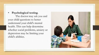 • Psychological testing.
The doctor may ask you and
your child questions to better
understand your child's mental
health. This can help determine
whether social problems, anxiety or
depression may be limiting your
child's abilities.
 