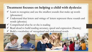 Treatment focuses on helping a child with dyslexia:
 Learn to recognize and use the smallest sounds that make up words
(phonemes)
 Understand that letters and strings of letters represent these sounds and
words (phonics)
 Comprehend what he or she is reading
 Read aloud to build reading accuracy, speed and expression (fluency)
 Build a vocabulary of recognized and understood words
 