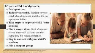 If your child has dyslexia:
o Be supportive
o Talk to your child. Explain to your
child what dyslexia is and that it's not
a personal failure.
o Take steps to help your child learn
at home
o Limit screen time. Limit electronic
screen time each day and use the
extra time for reading practice.
o Stay in contact with your child's
teachers
o Join a support group
Sources: https://www.mayoclinic.org/diseases-conditions/dyslexia/symptoms-causes/syc-20353552
https://www.mayoclinic.org/diseases-conditions/dyslexia/diagnosis-treatment/drc-20353557
 